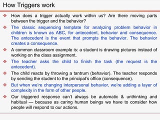 How Triggers work
 How does a trigger actually work within us? Are there moving parts
between the trigger and the behavior?
 The classic sequencing template for analyzing problem behavior in
children is known as ABC, for antecedent, behavior and consequence.
The antecedent is the event that prompts the behavior. The behavior
creates a consequence.
 A common classroom example is: a student is drawing pictures instead of
working on the class assignment.
 The teacher asks the child to finish the task (the request is the
antecedent).
 The child reacts by throwing a tantrum (behavior). The teacher responds
by sending the student to the principal’s office (consequence).
 But when we’re changing interpersonal behavior, we’re adding a layer of
complexity in the form of other people.
 Our triggered response can’t always be automatic & unthinking and
habitual — because as caring human beings we have to consider how
people will respond to our actions.
 