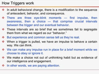 How Triggers work
 In adult behavioral change, there is a modification to the sequence
of antecedent, behavior, and consequence.
 There are three eye-blink moments — first impulse, then
awareness, then a choice — that comprise crucial intervals
between the trigger and our eventual behavior.
 These intervals are so brief that we sometimes fail to segregate
them from what we regard as our “behavior.”
 But experience and common sense tell us they’re real.
 When a trigger is pulled, we have an impulse to behave a certain
way. We can think.
 We can make any impulse run in place for a brief moment while we
choose to obey or ignore it.
 We make a choice not out of unthinking habit but as evidence of
our intelligence and engagement.
 In other words, we are paying attention.
 