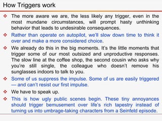 How Triggers work
 The more aware we are, the less likely any trigger, even in the
most mundane circumstances, will prompt hasty unthinking
behavior that leads to undesirable consequences.
 Rather than operate on autopilot, we’ll slow down time to think it
over and make a more considered choice.
 We already do this in the big moments. It’s the little moments that
trigger some of our most outsized and unproductive responses.
The slow line at the coffee shop, the second cousin who asks why
you’re still single, the colleague who doesn’t remove his
sunglasses indoors to talk to you.
 Some of us suppress the impulse. Some of us are easily triggered
— and can’t resist our first impulse.
 We have to speak up.
 This is how ugly public scenes begin. These tiny annoyances
should trigger bemusement over life’s rich tapestry instead of
turning us into umbrage-taking characters from a Seinfeld episode.
 