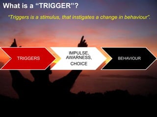 TRIGGERS
IMPULSE,
AWARNESS,
CHOICE
BEHAVIOUR
“Triggers is a stimulus, that instigates a change in behaviour”.
What is a “TRIGGER”?
 
