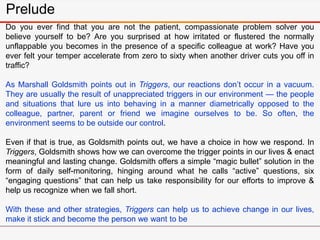 Prelude
Do you ever find that you are not the patient, compassionate problem solver you
believe yourself to be? Are you surprised at how irritated or flustered the normally
unflappable you becomes in the presence of a specific colleague at work? Have you
ever felt your temper accelerate from zero to sixty when another driver cuts you off in
traffic?
As Marshall Goldsmith points out in Triggers, our reactions don’t occur in a vacuum.
They are usually the result of unappreciated triggers in our environment — the people
and situations that lure us into behaving in a manner diametrically opposed to the
colleague, partner, parent or friend we imagine ourselves to be. So often, the
environment seems to be outside our control.
Even if that is true, as Goldsmith points out, we have a choice in how we respond. In
Triggers, Goldsmith shows how we can overcome the trigger points in our lives & enact
meaningful and lasting change. Goldsmith offers a simple “magic bullet” solution in the
form of daily self-monitoring, hinging around what he calls “active” questions, six
“engaging questions” that can help us take responsibility for our efforts to improve &
help us recognize when we fall short.
With these and other strategies, Triggers can help us to achieve change in our lives,
make it stick and become the person we want to be
 