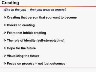 Creating
Who is the you – that you want to create?
 Creating that person that you want to become
 Blocks to creating
 Fears that inhibit creating
 The role of identity (self-stereotyping)
 Hope for the future
 Visualizing the future
 Focus on process – not just outcomes
 