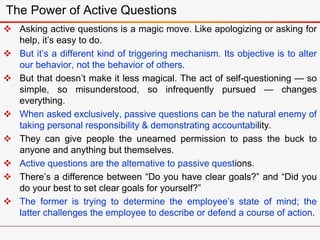 The Power of Active Questions
 Asking active questions is a magic move. Like apologizing or asking for
help, it’s easy to do.
 But it’s a different kind of triggering mechanism. Its objective is to alter
our behavior, not the behavior of others.
 But that doesn’t make it less magical. The act of self-questioning — so
simple, so misunderstood, so infrequently pursued — changes
everything.
 When asked exclusively, passive questions can be the natural enemy of
taking personal responsibility & demonstrating accountability.
 They can give people the unearned permission to pass the buck to
anyone and anything but themselves.
 Active questions are the alternative to passive questions.
 There’s a difference between “Do you have clear goals?” and “Did you
do your best to set clear goals for yourself?”
 The former is trying to determine the employee’s state of mind; the
latter challenges the employee to describe or defend a course of action.
 