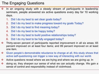 The Engaging Questions
 In an ongoing study with a steady stream of participants in leadership
seminars, people answered six active questions every day for 10 working
days.
1. Did I do my best to set clear goals today?
2. Did I do my best to make progress toward my goals Today?
3. Did I do my best to find meaning today?
4. Did I do my best to be happy today?
5. Did I do my best to build positive relationships today?
6. Did I do my best to be fully engaged today?
 Thirty-seven percent of participants reported improvement in all six areas; 65
percent improved on at least four items; and 89 percent improved on at least
one item.
 Given people’s demonstrable reluctance to change at all, this study shows that
active self-questioning can trigger a new way of interacting with our world.
 Active questions reveal where we are trying and where we are giving up. In
 doing so, they sharpen our sense of what we can actually change. We gain a
sense of control and responsibility instead of victimhood.
 