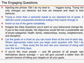 The Engaging Questions
 Injecting the phrase “Did I do my best to . . .” triggers trying. Trying not
only changes our behavior but how we interpret and react to that
behavior.
 Trying is more than a semantic tweak to our standard list of goals. It
delivers some unexpected emotional wallops that inspire change or
 knock us out of the game completely.
 Imagine the Daily Questions you’d want on your behavioral change list.
If you’re like most people, the objectives would fall into a predictable set
of broad categories: health, family, relationships, money, enlightenment,
and discipline.
 List the goals on a chart so you can score them at the end of each day.
Where appropriate make sure you begin each question with “Did I do
my best to . . .” Now study the list and rate your chances of doing well
over the next thirty days.
 If you’re like most people — and 90 percent of all people rate
themselves above average — you will give yourself a better than 50
percent chance of hitting your targets on all your goals.
 