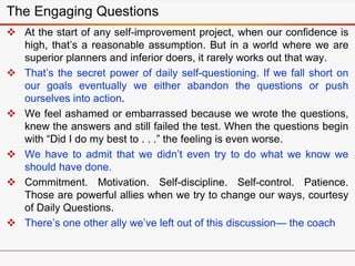 The Engaging Questions
 At the start of any self-improvement project, when our confidence is
high, that’s a reasonable assumption. But in a world where we are
superior planners and inferior doers, it rarely works out that way.
 That’s the secret power of daily self-questioning. If we fall short on
our goals eventually we either abandon the questions or push
ourselves into action.
 We feel ashamed or embarrassed because we wrote the questions,
knew the answers and still failed the test. When the questions begin
with “Did I do my best to . . .” the feeling is even worse.
 We have to admit that we didn’t even try to do what we know we
should have done.
 Commitment. Motivation. Self-discipline. Self-control. Patience.
Those are powerful allies when we try to change our ways, courtesy
of Daily Questions.
 There’s one other ally we’ve left out of this discussion— the coach
 