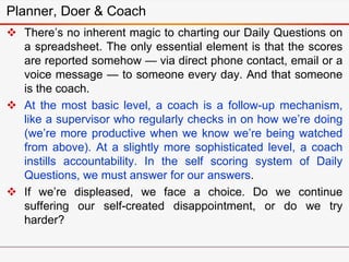 Planner, Doer & Coach
 There’s no inherent magic to charting our Daily Questions on
a spreadsheet. The only essential element is that the scores
are reported somehow — via direct phone contact, email or a
voice message — to someone every day. And that someone
is the coach.
 At the most basic level, a coach is a follow-up mechanism,
like a supervisor who regularly checks in on how we’re doing
(we’re more productive when we know we’re being watched
from above). At a slightly more sophisticated level, a coach
instills accountability. In the self scoring system of Daily
Questions, we must answer for our answers.
 If we’re displeased, we face a choice. Do we continue
suffering our self-created disappointment, or do we try
harder?
 