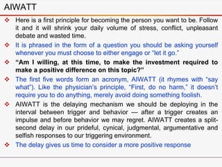 AIWATT
 Here is a first principle for becoming the person you want to be. Follow
it and it will shrink your daily volume of stress, conflict, unpleasant
debate and wasted time.
 It is phrased in the form of a question you should be asking yourself
whenever you must choose to either engage or “let it go.”
 “Am I willing, at this time, to make the investment required to
make a positive difference on this topic?”
 The first five words form an acronym, AIWATT (it rhymes with “say
what”). Like the physician’s principle, “First, do no harm,” it doesn’t
require you to do anything, merely avoid doing something foolish.
 AIWATT is the delaying mechanism we should be deploying in the
interval between trigger and behavior — after a trigger creates an
impulse and before behavior we may regret. AIWATT creates a split-
second delay in our prideful, cynical, judgmental, argumentative and
selfish responses to our triggering environment.
 The delay gives us time to consider a more positive response
 