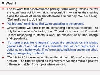 AIWATT
 The 19-word text deserves close parsing: “Am I willing” implies that we
are exercising volition — taking responsibility — rather than surfing
along the waves of inertia that otherwise rule our day. We are asking,
“Do I really want to do this?”
 “At this time” reminds us that we’re operating in the present.
 Circumstances will differ later on, demanding a different response. The
only issue is what we’re facing now. “To make the investment” reminds
us that responding to others is work, an expenditure of time, energy
and opportunity.
 “To make a positive difference” places the emphasis on the kinder,
gentler side of our nature. It’s a reminder that we can help create a
better us or a better world. If we’re not accomplishing one or the other,
why are we getting involved?
 “On this topic” focuses us on the matter at hand. We can’t solve every
problem. The time we spend on topics where we can’t make a positive
difference is stolen from topics where we can.
 