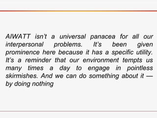 AIWATT isn’t a universal panacea for all our
interpersonal problems. It’s been given
prominence here because it has a specific utility.
It’s a reminder that our environment tempts us
many times a day to engage in pointless
skirmishes. And we can do something about it —
by doing nothing
 