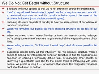 We Do Not Get Better without Structure
 Structure limits our options so that we’re not thrown off course by externalities.
 If we’re only allowed five minutes to speak, we find a way to make our case with
a newfound concision — and it’s usually a better speech because of the
structural limitations (most audiences would agree).
 Imposing structure on parts of our day is how we seize control of our otherwise
unruly environment.
 When we formulate our bucket list we’re imposing structure on the rest of our
life.
 When we attend church every Sunday or track our weekly running mileage,
we’re using some form of structure to gain control of the wayward corners of our
lives.
 We’re telling ourselves, “In this area I need help.” And structure provides the
help.
 Successful people know all this intuitively. Yet we discount structure when it
comes to honing our interpersonal behavior. Structure is fine for organizing our
calendar, or learning a technically difficult task, or managing other people, or
improving a quantifiable skill. But for the simple tasks of interacting with other
people, we prefer to wing it –– for reasons that sound like misguided variations
on “I shouldn’t need to do that
 