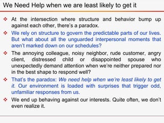 We Need Help when we are least likely to get it
 At the intersection where structure and behavior bump up
against each other, there’s a paradox.
 We rely on structure to govern the predictable parts of our lives.
But what about all the unguarded interpersonal moments that
aren’t marked down on our schedules?
 The annoying colleague, noisy neighbor, rude customer, angry
client, distressed child or disappointed spouse who
unexpectedly demand attention when we’re neither prepared nor
in the best shape to respond well?
 That’s the paradox: We need help when we’re least likely to get
it. Our environment is loaded with surprises that trigger odd,
unfamiliar responses from us.
 We end up behaving against our interests. Quite often, we don’t
even realize it.
 