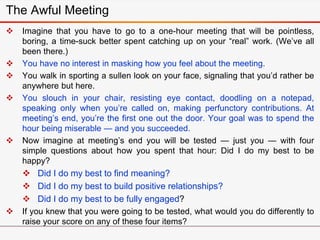 The Awful Meeting
 Imagine that you have to go to a one-hour meeting that will be pointless,
boring, a time-suck better spent catching up on your “real” work. (We’ve all
been there.)
 You have no interest in masking how you feel about the meeting.
 You walk in sporting a sullen look on your face, signaling that you’d rather be
anywhere but here.
 You slouch in your chair, resisting eye contact, doodling on a notepad,
speaking only when you’re called on, making perfunctory contributions. At
meeting’s end, you’re the first one out the door. Your goal was to spend the
hour being miserable — and you succeeded.
 Now imagine at meeting’s end you will be tested — just you — with four
simple questions about how you spent that hour: Did I do my best to be
happy?
 Did I do my best to find meaning?
 Did I do my best to build positive relationships?
 Did I do my best to be fully engaged?
 If you knew that you were going to be tested, what would you do differently to
raise your score on any of these four items?
 