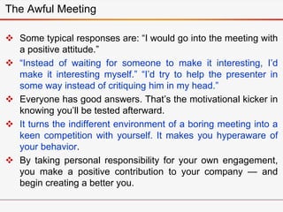 The Awful Meeting
 Some typical responses are: “I would go into the meeting with
a positive attitude.”
 “Instead of waiting for someone to make it interesting, I’d
make it interesting myself.” “I’d try to help the presenter in
some way instead of critiquing him in my head.”
 Everyone has good answers. That’s the motivational kicker in
knowing you’ll be tested afterward.
 It turns the indifferent environment of a boring meeting into a
keen competition with yourself. It makes you hyperaware of
your behavior.
 By taking personal responsibility for your own engagement,
you make a positive contribution to your company — and
begin creating a better you.
 