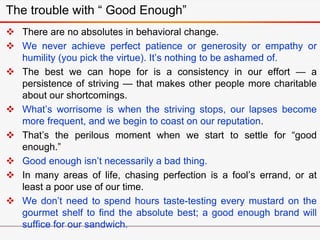 The trouble with “ Good Enough”
 There are no absolutes in behavioral change.
 We never achieve perfect patience or generosity or empathy or
humility (you pick the virtue). It’s nothing to be ashamed of.
 The best we can hope for is a consistency in our effort — a
persistence of striving — that makes other people more charitable
about our shortcomings.
 What’s worrisome is when the striving stops, our lapses become
more frequent, and we begin to coast on our reputation.
 That’s the perilous moment when we start to settle for “good
enough.”
 Good enough isn’t necessarily a bad thing.
 In many areas of life, chasing perfection is a fool’s errand, or at
least a poor use of our time.
 We don’t need to spend hours taste-testing every mustard on the
gourmet shelf to find the absolute best; a good enough brand will
suffice for our sandwich.
 