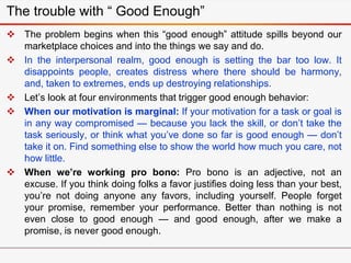 The trouble with “ Good Enough”
 The problem begins when this “good enough” attitude spills beyond our
marketplace choices and into the things we say and do.
 In the interpersonal realm, good enough is setting the bar too low. It
disappoints people, creates distress where there should be harmony,
and, taken to extremes, ends up destroying relationships.
 Let’s look at four environments that trigger good enough behavior:
 When our motivation is marginal: If your motivation for a task or goal is
in any way compromised — because you lack the skill, or don’t take the
task seriously, or think what you’ve done so far is good enough — don’t
take it on. Find something else to show the world how much you care, not
how little.
 When we’re working pro bono: Pro bono is an adjective, not an
excuse. If you think doing folks a favor justifies doing less than your best,
you’re not doing anyone any favors, including yourself. People forget
your promise, remember your performance. Better than nothing is not
even close to good enough — and good enough, after we make a
promise, is never good enough.
 