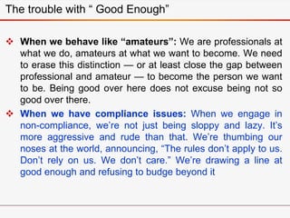 The trouble with “ Good Enough”
 When we behave like “amateurs”: We are professionals at
what we do, amateurs at what we want to become. We need
to erase this distinction — or at least close the gap between
professional and amateur — to become the person we want
to be. Being good over here does not excuse being not so
good over there.
 When we have compliance issues: When we engage in
non-compliance, we’re not just being sloppy and lazy. It’s
more aggressive and rude than that. We’re thumbing our
noses at the world, announcing, “The rules don’t apply to us.
Don’t rely on us. We don’t care.” We’re drawing a line at
good enough and refusing to budge beyond it
 