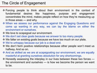  Forcing people to think about their environment in the context of
fundamental desires like happiness, purpose and engagement
concentrates the mind, makes people reflect on how they’re measuring up
in those areas — and why.
 When we assess our performance against the Engaging Questions and
come up wanting in any way, we can lay the blame on either the
environment or ourselves.
 We love to scapegoat our environment.
 We don’t set clear goals because we answer to too many people.
 We falter on existing goals because we have too much on our plate.
 We’re unhappy because our job is a dead end.
 We don’t form positive relationships because other people won’t meet us
halfway. And so on.
 And as skilled as we are at scapegoating our environment, we are equally
masterful at granting ourselves absolution for any shortcomings.
 Honestly assessing the interplay in our lives between these two forces —
the environment and ourselves — is how we become the person we want
to be.
The Circle of Engagement
 