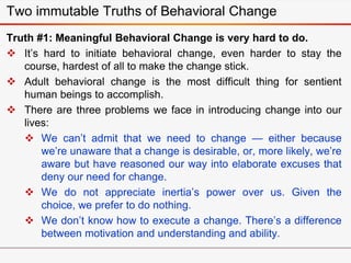 Two immutable Truths of Behavioral Change
Truth #1: Meaningful Behavioral Change is very hard to do.
 It’s hard to initiate behavioral change, even harder to stay the
course, hardest of all to make the change stick.
 Adult behavioral change is the most difficult thing for sentient
human beings to accomplish.
 There are three problems we face in introducing change into our
lives:
 We can’t admit that we need to change — either because
we’re unaware that a change is desirable, or, more likely, we’re
aware but have reasoned our way into elaborate excuses that
deny our need for change.
 We do not appreciate inertia’s power over us. Given the
choice, we prefer to do nothing.
 We don’t know how to execute a change. There’s a difference
between motivation and understanding and ability.
 