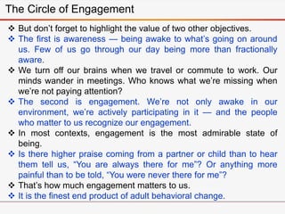  But don’t forget to highlight the value of two other objectives.
 The first is awareness — being awake to what’s going on around
us. Few of us go through our day being more than fractionally
aware.
 We turn off our brains when we travel or commute to work. Our
minds wander in meetings. Who knows what we’re missing when
we’re not paying attention?
 The second is engagement. We’re not only awake in our
environment, we’re actively participating in it — and the people
who matter to us recognize our engagement.
 In most contexts, engagement is the most admirable state of
being.
 Is there higher praise coming from a partner or child than to hear
them tell us, “You are always there for me”? Or anything more
painful than to be told, “You were never there for me”?
 That’s how much engagement matters to us.
 It is the finest end product of adult behavioral change.
The Circle of Engagement
 