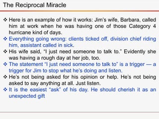  Here is an example of how it works: Jim’s wife, Barbara, called
him at work when he was having one of those Category 4
hurricane kind of days.
 Everything going wrong: clients ticked off, division chief riding
him, assistant called in sick.
 His wife said, “I just need someone to talk to.” Evidently she
was having a rough day at her job, too.
 The statement “I just need someone to talk to” is a trigger — a
trigger for Jim to stop what he’s doing and listen.
 He’s not being asked for his opinion or help. He’s not being
asked to say anything at all. Just listen.
 It is the easiest “ask” of his day. He should cherish it as an
unexpected gift
The Reciprocal Miracle
 