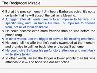  But at the precise moment Jim hears Barbara’s voice, it’s not a
certainty that he will accept the call as a blessing.
 A trigger, after all, leads directly to an impulse to behave in a
specific way, and Jim had a full menu of impulses to choose
from, not all of them desirable.
 He could become even more frazzled than he was before the
phone rang.
 In other words, use the trigger to elevate his existing emotions.
 He could tell his wife that he’s really swamped at the moment
and promise to call her back later or discuss it at home.
 He could give Barbara his perfunctory attention and multi-task
while she’s talking.
 In other words, award the trigger a lower priority than his wife
attaches to it — and hope she doesn’t notice.
The Reciprocal Miracle
 