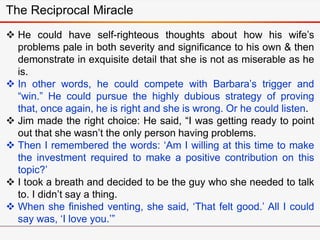  He could have self-righteous thoughts about how his wife’s
problems pale in both severity and significance to his own & then
demonstrate in exquisite detail that she is not as miserable as he
is.
 In other words, he could compete with Barbara’s trigger and
“win.” He could pursue the highly dubious strategy of proving
that, once again, he is right and she is wrong. Or he could listen.
 Jim made the right choice: He said, “I was getting ready to point
out that she wasn’t the only person having problems.
 Then I remembered the words: ‘Am I willing at this time to make
the investment required to make a positive contribution on this
topic?’
 I took a breath and decided to be the guy who she needed to talk
to. I didn’t say a thing.
 When she finished venting, she said, ‘That felt good.’ All I could
say was, ‘I love you.’”
The Reciprocal Miracle
 