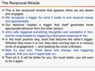  This is the reciprocal miracle that appears when we are aware
and engaged.
 We recognize a trigger for what it really is and respond wisely
and appropriately.
 Our behavior creates a trigger that itself generates more
appropriate behavior from the other person.
 Jim’s wife triggered something thoughtful and wonderful in him,
and he reciprocated by triggering a feel-good response in her.
 In the most positive way, each had become the other’s trigger.
Whether they knew it or not, they were running laps in a virtuous
circle of engagement — and keeping the circle unbroken.
 Now it’s your turn. Think about one change, one triggering
gesture, that you won’t regret later on.
 Then do it. It will be better for you. So much better, you will want
to do it again.
The Reciprocal Miracle
 
