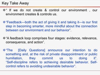 “ If we do not create & control our environment , our
environment creates & controls us.
“Feedback—both the act of giving it and taking it—is our first
step in becoming smarter, more mindful about the connection
between our environment and our behavior”.
“A feedback loop comprises four stages: evidence, relevance,
consequence, and action”.
“The [Daily Questions] announce our intention to do
something and, at the risk of private disappointment or public
humiliation, they commit us to doing it”.
“Self-discipline refers to achieving desirable behavior. Self-
control refers to avoiding undesirable behavior”.
Key Take Away
 