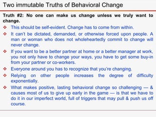 Two immutable Truths of Behavioral Change
Truth #2: No one can make us change unless we truly want to
change.
 This should be self-evident. Change has to come from within.
 It can’t be dictated, demanded, or otherwise forced upon people. A
man or woman who does not wholeheartedly commit to change will
never change.
 If you want to be a better partner at home or a better manager at work,
you not only have to change your ways, you have to get some buy-in
from your partner or co-workers.
 Everyone around you has to recognize that you’re changing.
 Relying on other people increases the degree of difficulty
exponentially.
 What makes positive, lasting behavioral change so challenging — &
causes most of us to give up early in the game — is that we have to
do it in our imperfect world, full of triggers that may pull & push us off
course.
 