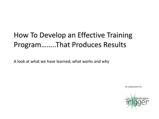 How To Develop an Effective Training
Program……..That Produces Results
A look at what we have learned, what works and why
As prepared by
1
 