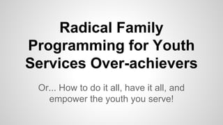 Radical Family
Programming for Youth
Services Over-achievers
Or... How to do it all, have it all, and
empower the youth you serve!
 
