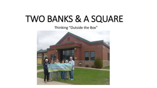 TWO BANKS & A SQUARE
Thinking “Outside the Box”
 