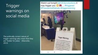 Trigger
warnings on
social media
The politically correct nature of
trigger warnings also mean that they
are ‘fodder for jokes.’ (Marcotte,
2013)
 