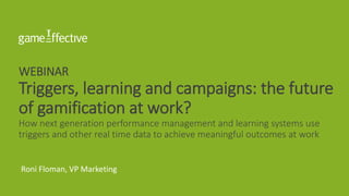 WEBINAR
Triggers, learning and campaigns: the future
of gamification at work?
How next generation performance management and learning systems use
triggers and other real time data to achieve meaningful outcomes at work
Roni Floman, VP Marketing
 