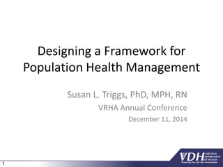 1
Designing a Framework for
Population Health Management
Susan L. Triggs, PhD, MPH, RN
VRHA Annual Conference
December 11, 2014
 