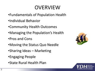 2
OVERVIEW
•Fundamentals of Population Health
•Individual Behavior
•Community Health Outcomes
•Managing the Population’s Health
•Pros and Cons
•Moving the Status Quo Needle
•Sharing Ideas – Marketing
•Engaging People
•State Rural Health Plan
 