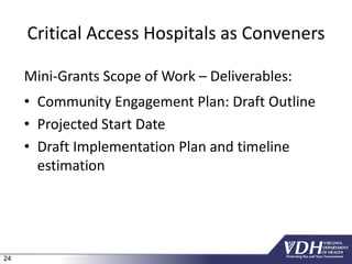 24
Critical Access Hospitals as Conveners
Mini-Grants Scope of Work – Deliverables:
• Community Engagement Plan: Draft Outline
• Projected Start Date
• Draft Implementation Plan and timeline
estimation
 