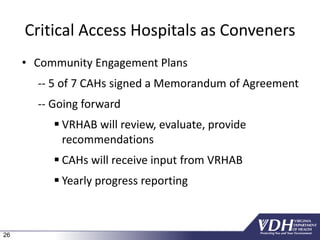 26
Critical Access Hospitals as Conveners
• Community Engagement Plans
-- 5 of 7 CAHs signed a Memorandum of Agreement
-- Going forward
 VRHAB will review, evaluate, provide
recommendations
 CAHs will receive input from VRHAB
 Yearly progress reporting
 