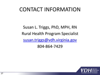 27
CONTACT INFORMATION
Susan L. Triggs, PhD, MPH, RN
Rural Health Program Specialist
susan.triggs@vdh.virginia.gov
804-864-7429
 