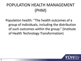 6
POPULATION HEALTH MANAGEMENT
(PHM)
Population health: “The health outcomes of a
group of individuals, including the distribution
of such outcomes within the group.” (Institute
of Health Technology Transformation)
 