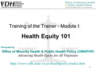 Presented by: Office of Minority Health & Public Health Policy  (OMHPHP) Advancing Health Equity for All Virginians http:// www.vdh.state.va.us/healthpolicy/index.htm   Training of the Trainer - Module I:  Health Equity 101 