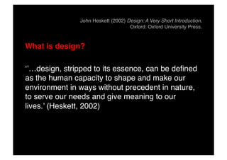 John Heskett (2002) Design: A Very Short Introduction.
Oxford: Oxford University Press.!
What is design?"
‘’…design, stripped to its essence, can be defined
as the human capacity to shape and make our
environment in ways without precedent in nature,
to serve our needs and give meaning to our
lives.’ (Heskett, 2002)!
 