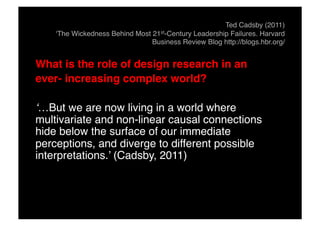 Ted Cadsby (2011)
‘The Wickedness Behind Most 21st-Century Leadership Failures. Harvard
Business Review Blog http://blogs.hbr.org/!
What is the role of design research in an "
ever- increasing complex world?"
‘…But we are now living in a world where
multivariate and non-linear causal connections
hide below the surface of our immediate
perceptions, and diverge to different possible
interpretations.’ (Cadsby, 2011)!
 