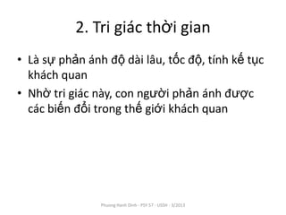 2. Tri giác thời gian
• Là sự phản ánh độ dài lâu, tốc độ, tính kế tục
  khách quan
• Nhờ tri giác này, con người phản ánh được
  các biến đổi trong thế giới khách quan




                Phuong Hanh Dinh - PSY 57 - USSH - 3/2013
 