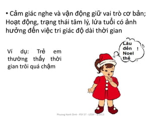 • Cảm giác nghe và vận động giữ vai trò cơ bản;
Hoạt động, trạng thái tâm lý, lứa tuổi có ảnh
hưởng đến việc tri giác độ dài thời gian

Ví dụ: Trẻ em
thường thấy thời
gian trôi quá chậm




                 Phuong Hanh Dinh - PSY 57 - USSH - 3/2013
 
