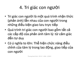 4. Tri giác con người
• Tri giác con người là một quá trình nhận thức
  (phản ánh) lẫn nhau của con người trong
  những điều kiện giao lưu trực tiếp
• Quá trình tri giác con người bao gồm tất cả
  các cấp độ của phản ánh tâm lý: từ cảm giác
  đến tư duy
• Có ý nghĩa to lớn: Thể hiện chức năng điều
  chỉnh của tâm lý trong lao động, giao tiếp của
  con người
                Phuong Hanh Dinh - PSY 57 - USSH - 3/2013
 