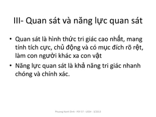 III- Quan sát và năng lực quan sát
• Quan sát là hình thức tri giác cao nhất, mang
  tính tích cực, chủ động và có mục đích rõ rệt,
  làm con người khác xa con vật
• Năng lực quan sát là khả năng tri giác nhanh
  chóng và chính xác.




                Phuong Hanh Dinh - PSY 57 - USSH - 3/2013
 