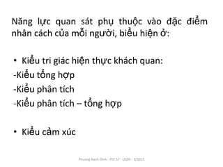 Năng lực quan sát phụ thuộc vào đặc điểm
nhân cách của mỗi người, biểu hiện ở:

• Kiểu tri giác hiện thực khách quan:
-Kiểu tổng hợp
-Kiểu phân tích
-Kiểu phân tích – tổng hợp

• Kiểu cảm xúc

                 Phuong Hanh Dinh - PSY 57 - USSH - 3/2013
 