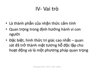 IV- Vai trò

• Là thành phần của nhận thức cảm tính
• Quan trọng trong định hướng hành vi con
  người
• Đặc biệt, hình thức tri giác cao nhất – quan
  sát đã trở thành mặt tương hỗ độc lập cho
  hoạt động và là một phương pháp quan trọng


               Phuong Hanh Dinh - PSY 57 - USSH - 3/2013
 